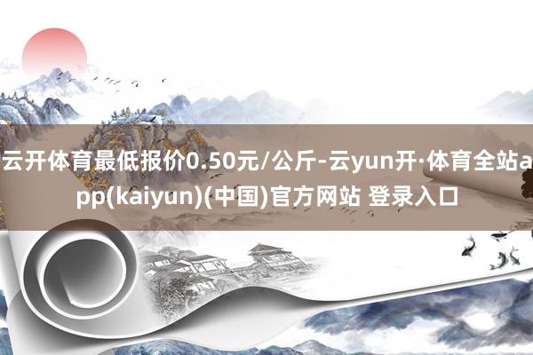云开体育最低报价0.50元/公斤-云yun开·体育全站app(kaiyun)(中国)官方网站 登录入口
