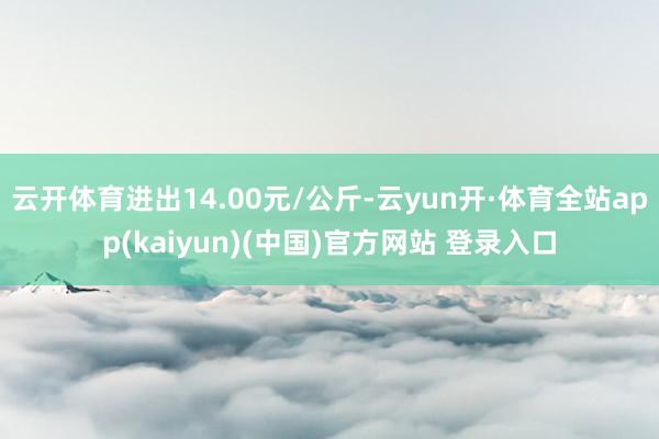 云开体育进出14.00元/公斤-云yun开·体育全站app(kaiyun)(中国)官方网站 登录入口
