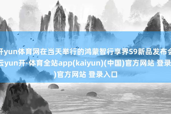 开yun体育网在当天举行的鸿蒙智行享界S9新品发布会上-云yun开·体育全站app(kaiyun)(中国)官方网站 登录入口