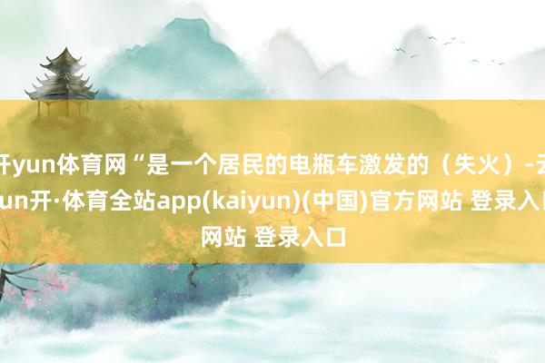 开yun体育网“是一个居民的电瓶车激发的（失火）-云yun开·体育全站app(kaiyun)(中国)官方网站 登录入口