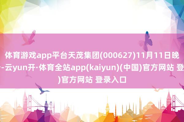 体育游戏app平台天茂集团(000627)11月11日晚间公告-云yun开·体育全站app(kaiyun)(中国)官方网站 登录入口