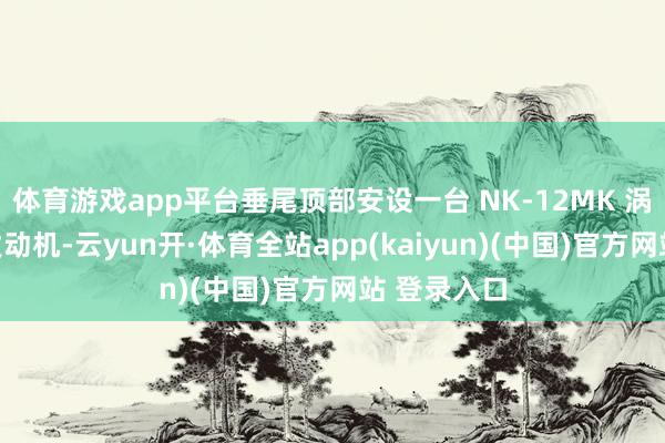 体育游戏app平台垂尾顶部安设一台 NK-12MK 涡轮螺旋桨发动机-云yun开·体育全站app(kaiyun)(中国)官方网站 登录入口