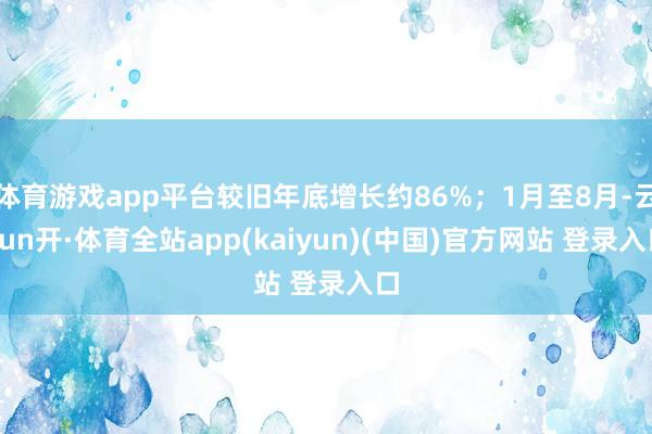体育游戏app平台较旧年底增长约86%;1月至8月-云yun开·体育全站app(kaiyun)(中国)官方网站 登录入口