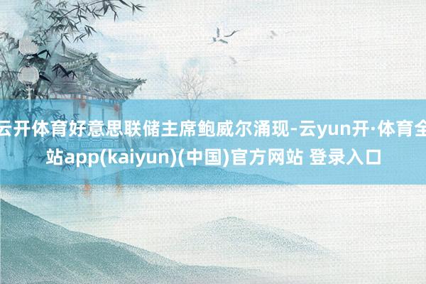 云开体育好意思联储主席鲍威尔涌现-云yun开·体育全站app(kaiyun)(中国)官方网站 登录入口