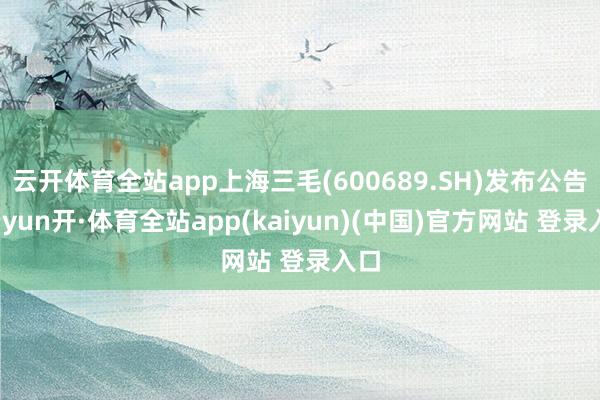 云开体育全站app上海三毛(600689.SH)发布公告-云yun开·体育全站app(kaiyun)(中国)官方网站 登录入口