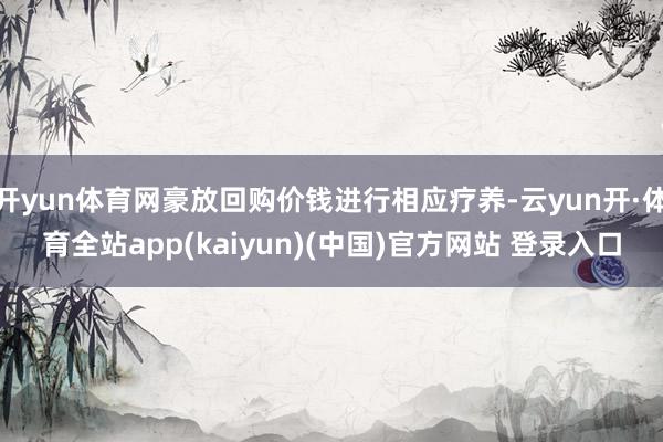 开yun体育网豪放回购价钱进行相应疗养-云yun开·体育全站app(kaiyun)(中国)官方网站 登录入口