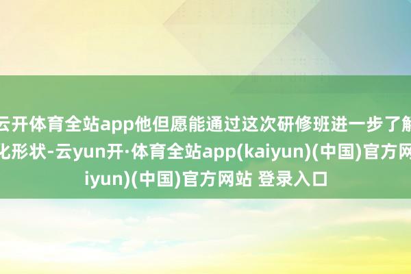 云开体育全站app他但愿能通过这次研修班进一步了解中国的当代化形状-云yun开·体育全站app(kaiyun)(中国)官方网站 登录入口