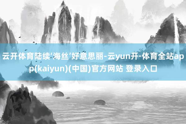 云开体育陆续‘海丝’好意思丽-云yun开·体育全站app(kaiyun)(中国)官方网站 登录入口