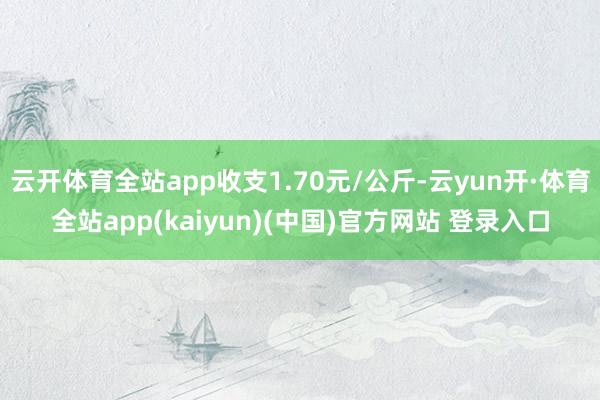 云开体育全站app收支1.70元/公斤-云yun开·体育全站app(kaiyun)(中国)官方网站 登录入口