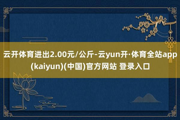 云开体育进出2.00元/公斤-云yun开·体育全站app(kaiyun)(中国)官方网站 登录入口