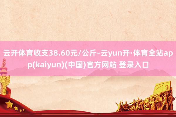 云开体育收支38.60元/公斤-云yun开·体育全站app(kaiyun)(中国)官方网站 登录入口