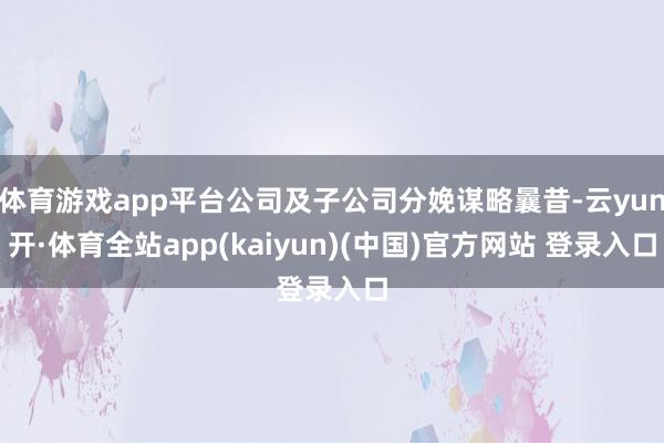 体育游戏app平台公司及子公司分娩谋略曩昔-云yun开·体育全站app(kaiyun)(中国)官方网站 登录入口