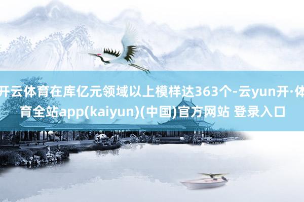 开云体育在库亿元领域以上模样达363个-云yun开·体育全站app(kaiyun)(中国)官方网站 登录入口