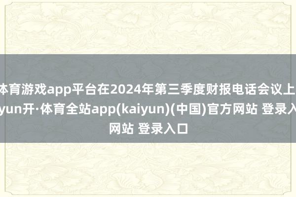 体育游戏app平台在2024年第三季度财报电话会议上-云yun开·体育全站app(kaiyun)(中国)官方网站 登录入口