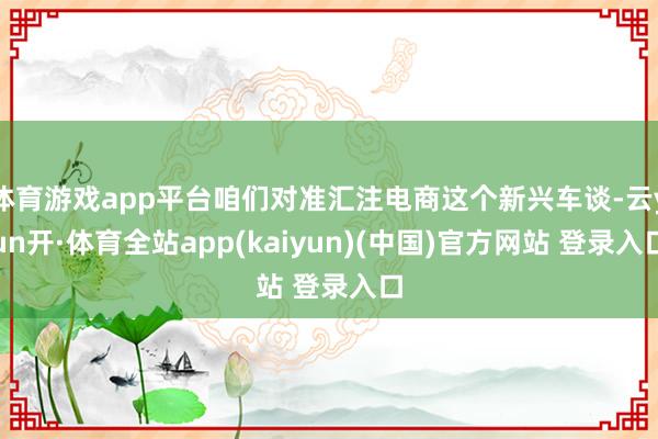 体育游戏app平台咱们对准汇注电商这个新兴车谈-云yun开·体育全站app(kaiyun)(中国)官方网站 登录入口