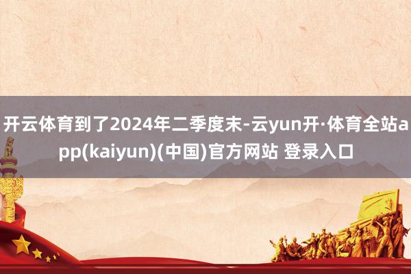 开云体育到了2024年二季度末-云yun开·体育全站app(kaiyun)(中国)官方网站 登录入口