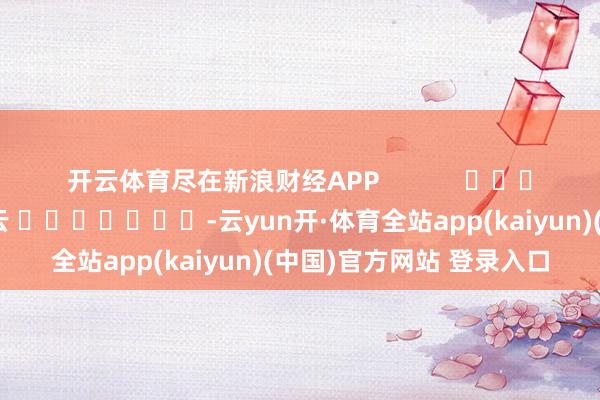 开云体育尽在新浪财经APP            						牵累剪辑：王若云 							-云yun开·体育全站app(kaiyun)(中国)官方网站 登录入口