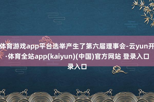 体育游戏app平台选举产生了第六届理事会-云yun开·体育全站app(kaiyun)(中国)官方网站 登录入口