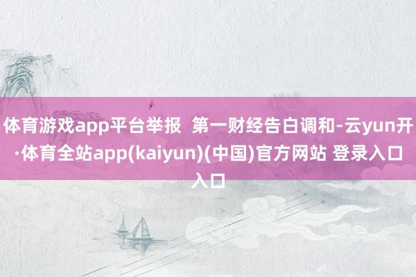 体育游戏app平台举报  第一财经告白调和-云yun开·体育全站app(kaiyun)(中国)官方网站 登录入口