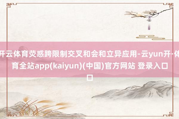 开云体育荧惑跨限制交叉和会和立异应用-云yun开·体育全站app(kaiyun)(中国)官方网站 登录入口