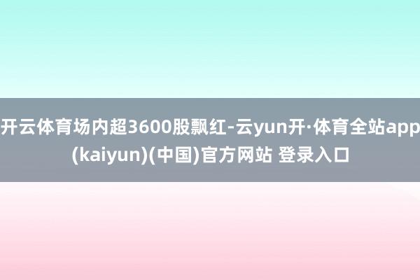 开云体育场内超3600股飘红-云yun开·体育全站app(kaiyun)(中国)官方网站 登录入口
