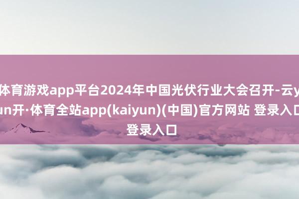 体育游戏app平台2024年中国光伏行业大会召开-云yun开·体育全站app(kaiyun)(中国)官方网站 登录入口