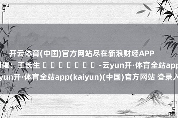 开云体育(中国)官方网站尽在新浪财经APP            						包袱剪辑：王长生 							-云yun开·体育全站app(kaiyun)(中国)官方网站 登录入口