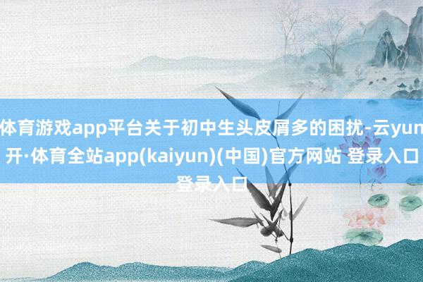 体育游戏app平台关于初中生头皮屑多的困扰-云yun开·体育全站app(kaiyun)(中国)官方网站 登录入口