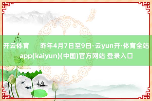 开云体育      昨年4月7日至9日-云yun开·体育全站app(kaiyun)(中国)官方网站 登录入口