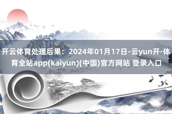 开云体育处理后果：2024年01月17日-云yun开·体育全站app(kaiyun)(中国)官方网站 登录入口