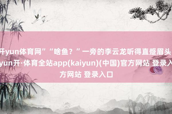 开yun体育网”“啥鱼？”一旁的李云龙听得直蹙眉头-云yun开·体育全站app(kaiyun)(中国)官方网站 登录入口