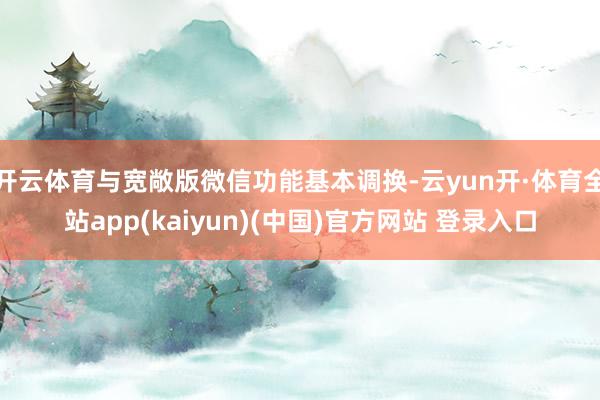 开云体育与宽敞版微信功能基本调换-云yun开·体育全站app(kaiyun)(中国)官方网站 登录入口