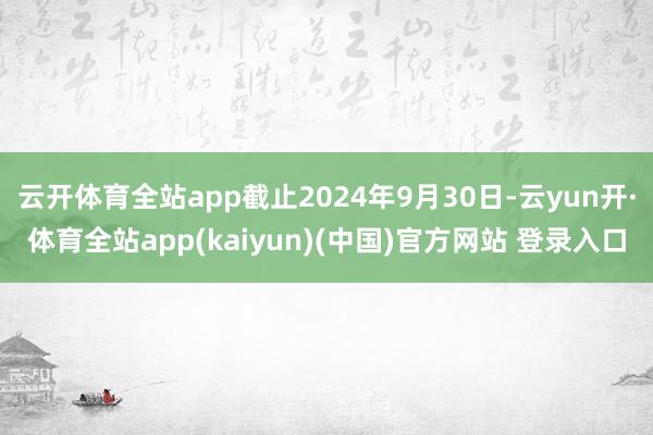 云开体育全站app截止2024年9月30日-云yun开·体育全站app(kaiyun)(中国)官方网站 登录入口