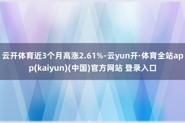 云开体育近3个月高涨2.61%-云yun开·体育全站app(kaiyun)(中国)官方网站 登录入口