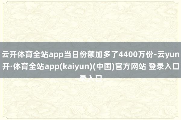 云开体育全站app当日份额加多了4400万份-云yun开·体育全站app(kaiyun)(中国)官方网站 登录入口