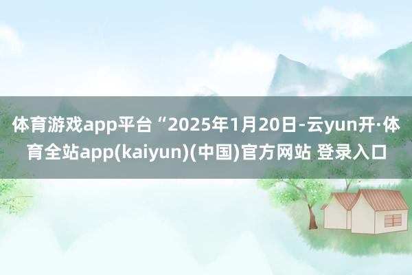 体育游戏app平台“2025年1月20日-云yun开·体育全站app(kaiyun)(中国)官方网站 登录入口