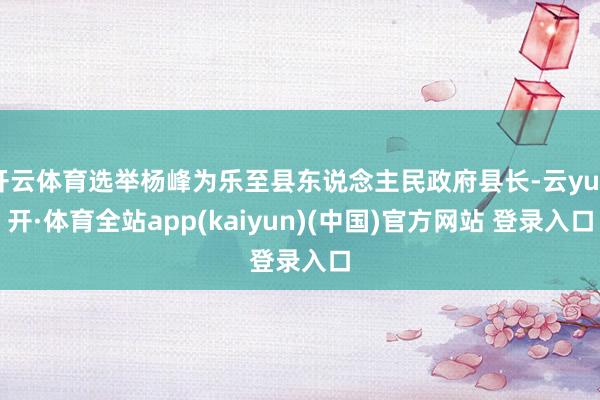 开云体育选举杨峰为乐至县东说念主民政府县长-云yun开·体育全站app(kaiyun)(中国)官方网站 登录入口