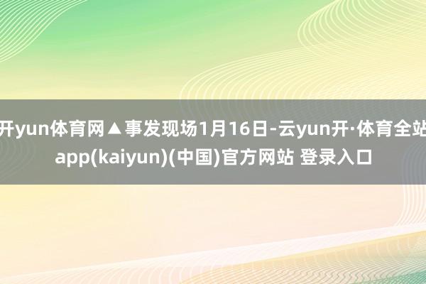 开yun体育网▲事发现场1月16日-云yun开·体育全站app(kaiyun)(中国)官方网站 登录入口