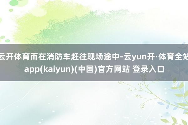 云开体育而在消防车赶往现场途中-云yun开·体育全站app(kaiyun)(中国)官方网站 登录入口