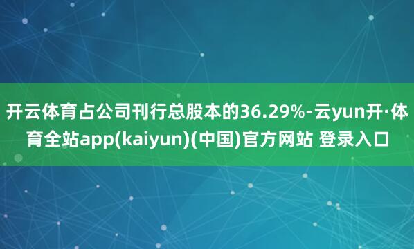 开云体育占公司刊行总股本的36.29%-云yun开·体育全站app(kaiyun)(中国)官方网站 登录入口
