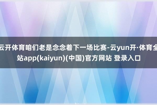 云开体育咱们老是念念着下一场比赛-云yun开·体育全站app(kaiyun)(中国)官方网站 登录入口