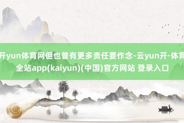 开yun体育网但也曾有更多责任要作念-云yun开·体育全站app(kaiyun)(中国)官方网站 登录入口