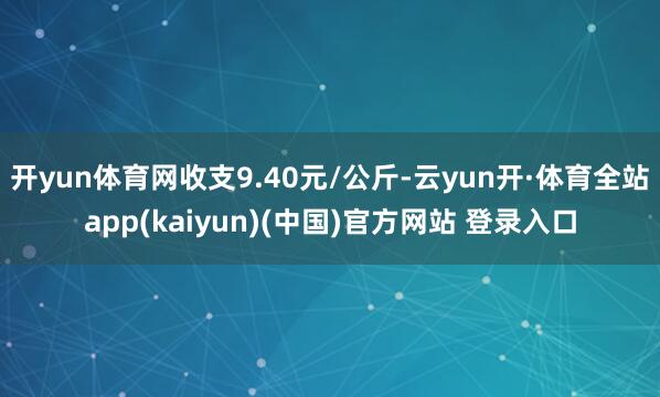 开yun体育网收支9.40元/公斤-云yun开·体育全站app(kaiyun)(中国)官方网站 登录入口