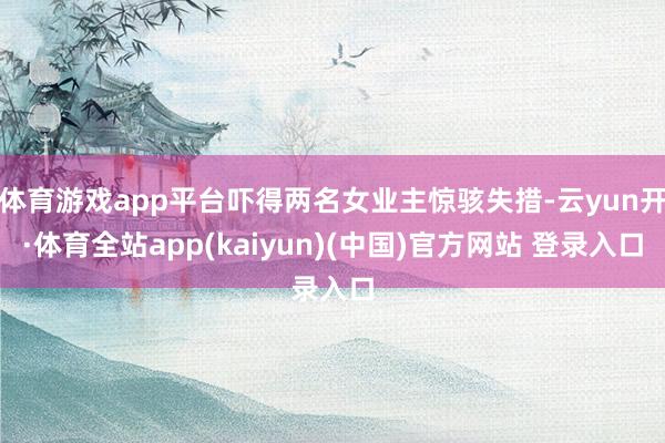 体育游戏app平台吓得两名女业主惊骇失措-云yun开·体育全站app(kaiyun)(中国)官方网站 登录入口