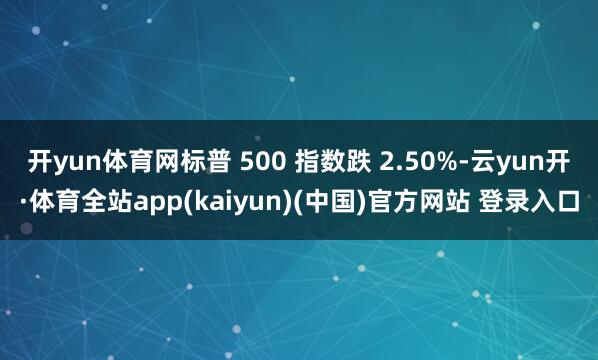 开yun体育网标普 500 指数跌 2.50%-云yun开·体育全站app(kaiyun)(中国)官方网站 登录入口