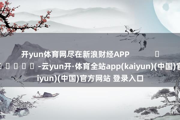 开yun体育网尽在新浪财经APP            													-云yun开·体育全站app(kaiyun)(中国)官方网站 登录入口