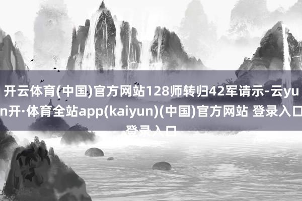 开云体育(中国)官方网站128师转归42军请示-云yun开·体育全站app(kaiyun)(中国)官方网站 登录入口