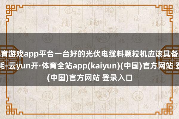 体育游戏app平台一台好的光伏电缆料颗粒机应该具备较低的能耗-云yun开·体育全站app(kaiyun)(中国)官方网站 登录入口