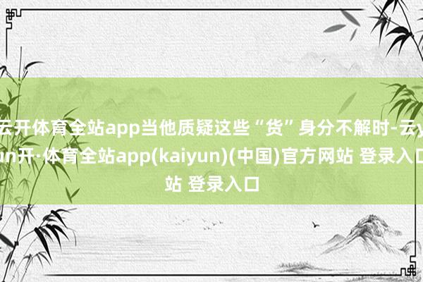 云开体育全站app当他质疑这些“货”身分不解时-云yun开·体育全站app(kaiyun)(中国)官方网站 登录入口