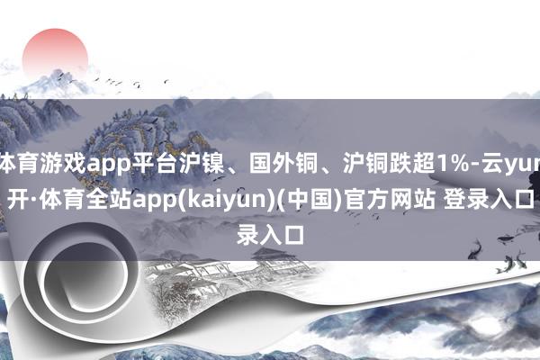 体育游戏app平台沪镍、国外铜、沪铜跌超1%-云yun开·体育全站app(kaiyun)(中国)官方网站 登录入口